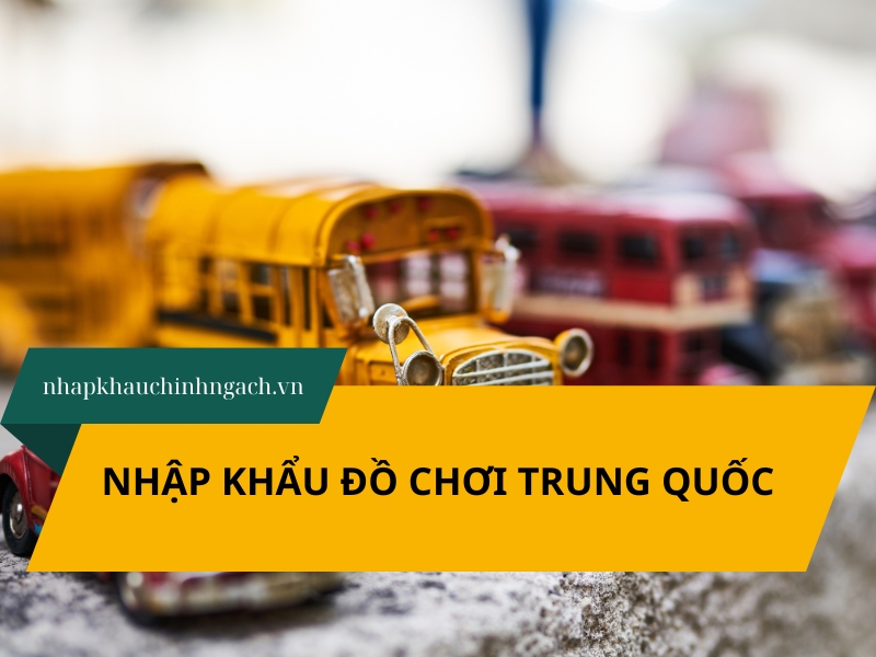 Nhập khẩu đồ chơi Trung Quốc: Thủ tục và lưu ý quan trọng