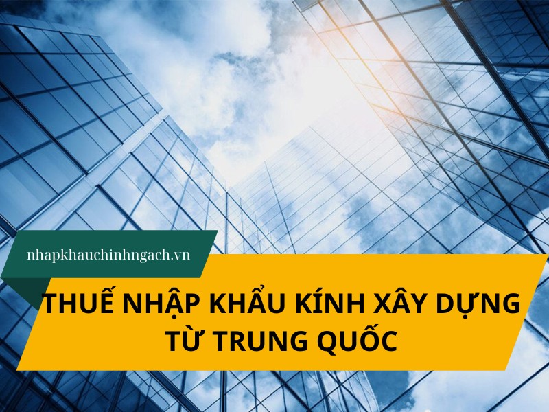 Thuế nhập khẩu kính xây dựng từ Trung Quốc mới nhất 2025